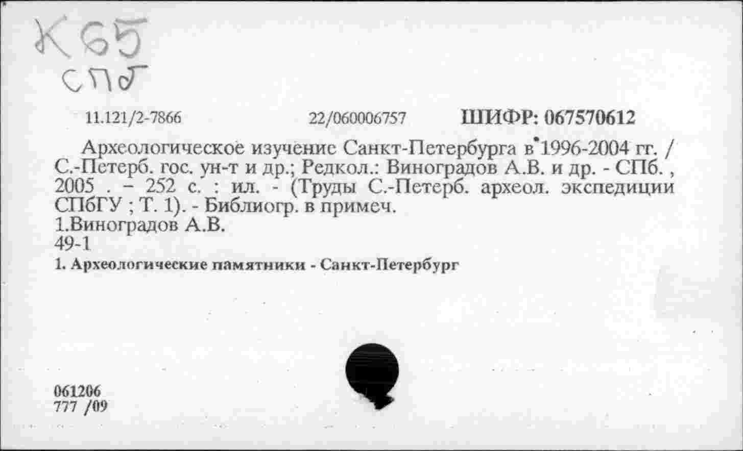 ﻿11.121/2-7866	22/060006757 ШИФР: 067570612
Археологическое изучение Санкт-Петербурга в’1996-2004 гг. / С.-Петерб. гос. ун-т и др.; Редкол.: Виноградов А.В. и др. - СПб., 2005 . - 252 с. : ил. - (Труды С.-Петерб. археол. экспедиции СПбГУ ; T. 1). - Библиогр. в примеч.
І.Виноградов А.В.
49-1
1. Археологические памятники - Санкт-Петербург
061206
777 /09